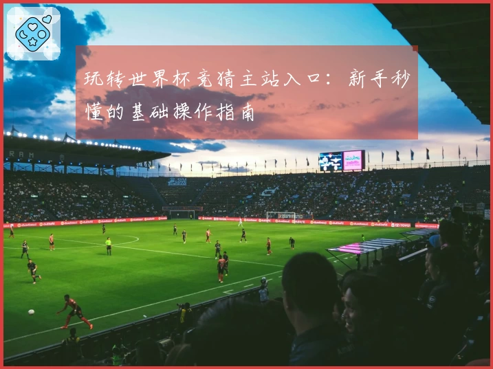 玩转世界杯竞猜主站入口:新手秒懂的基础操作指南