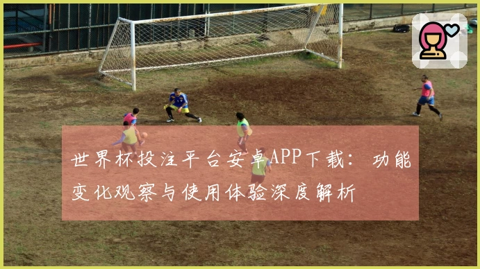 世界杯投注平台安卓APP下载:功能变化观察与使用体验深度解析
