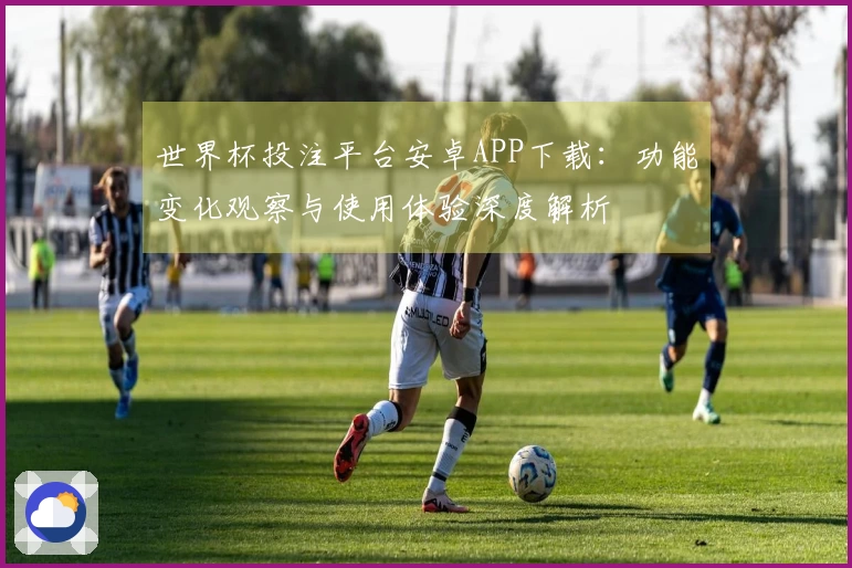 世界杯投注平台安卓APP下载：功能变化观察与使用体验深度解析