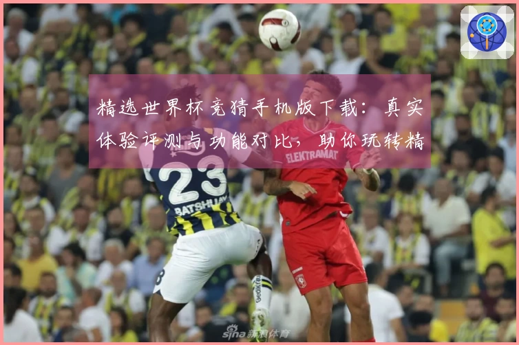 精选世界杯竞猜手机版下载:真实体验评测与功能对比,助你玩转精彩赛事