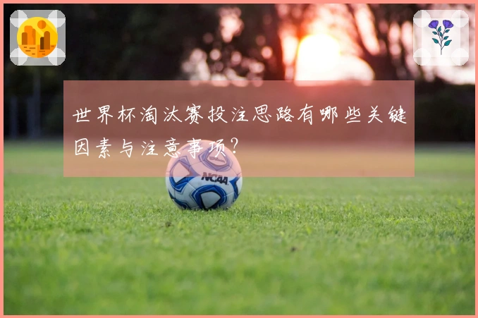 世界杯淘汰赛投注思路有哪些关键因素与注意事项?